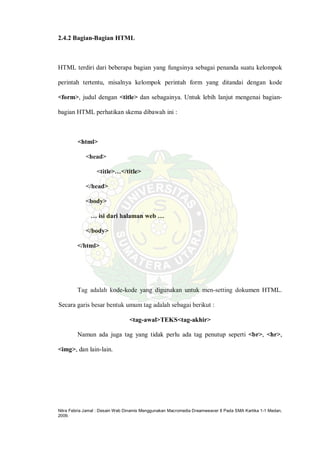 Nitra Febria Jamal : Desain Web Dinamis Menggunakan Macromedia Dreamweaver 8 Pada SMA Kartika 1-1 Medan,
2009.
2.4.2 Bagian-Bagian HTML
HTML terdiri dari beberapa bagian yang fungsinya sebagai penanda suatu kelompok
perintah tertentu, misalnya kelompok perintah form yang ditandai dengan kode
<form>, judul dengan <title> dan sebagainya. Untuk lebih lanjut mengenai bagian-
bagian HTML perhatikan skema dibawah ini :
<html>
<head>
<title>…</title>
</head>
<body>
… isi dari halaman web …
</body>
</html>
Tag adalah kode-kode yang digunakan untuk men-setting dokumen HTML.
Secara garis besar bentuk umum tag adalah sebagai berikut :
<tag-awal>TEKS<tag-akhir>
Namun ada juga tag yang tidak perlu ada tag penutup seperti <br>, <hr>,
<img>, dan lain-lain.
 
