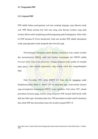 Nitra Febria Jamal : Desain Web Dinamis Menggunakan Macromedia Dreamweaver 8 Pada SMA Kartika 1-1 Medan,
2009.
2.5 Pengenalan PHP
2.5.1 Sejarah PHP
PHP adalah bahasa pemrograman web atau scripting language yang didesain untuk
web. PHP dibuat pertama kali oleh satu orang yaitu Rasmus Lerdorf, yang pada
awalnya dibuat untuk menghitung jumlah pengunjung pada homepagenya. Pada waktu
itu PHP bernama FI (Form Interpreted). Pada saat tersebut PHP adalah sekumpulan
script yang digunakan untuk mengolah data form dari web.
Perkembangan selanjutnya adalah Rasmus melepaskan kode sumber tersebut
dan menamakannya PHP/FI, pada saat tersebut kepanjangan dari PHP/FI adalah
Personal Home Page/Form Interpreter. Dengan pelepasan kode sumber ini menjadi
open source, maka banyak programmer yang tertarik untuk ikut mengembangkan
PHP.
Pada November 1997, dirilis PHP/FI 2.0. Pada rilis ini interpreter sudah
diimplementasikan dalam C. Dalam rilis ini disertakan juga modul-modul ekstensi
yang meningkatkan kemampuan PHP/FI secara signifikan. Pada tahun 1997, sebuah
perusahaan bernama Zend, menulis ulang interpreter PHP menjadi lebih bersih, lebih
baik dan lebih cepat. Kemudian pada Juni 1998 perusahaan tersebut merilis interpreter
baru untuk PHP dan meresmikan nama rilis tersebut menjadi PHP 3.0.
 