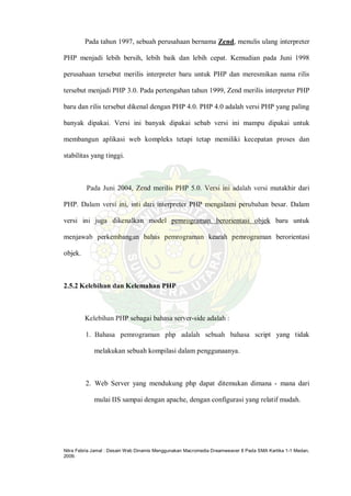 Nitra Febria Jamal : Desain Web Dinamis Menggunakan Macromedia Dreamweaver 8 Pada SMA Kartika 1-1 Medan,
2009.
Pada tahun 1997, sebuah perusahaan bernama Zend, menulis ulang interpreter
PHP menjadi lebih bersih, lebih baik dan lebih cepat. Kemudian pada Juni 1998
perusahaan tersebut merilis interpreter baru untuk PHP dan meresmikan nama rilis
tersebut menjadi PHP 3.0. Pada pertengahan tahun 1999, Zend merilis interpreter PHP
baru dan rilis tersebut dikenal dengan PHP 4.0. PHP 4.0 adalah versi PHP yang paling
banyak dipakai. Versi ini banyak dipakai sebab versi ini mampu dipakai untuk
membangun aplikasi web kompleks tetapi tetap memiliki kecepatan proses dan
stabilitas yang tinggi.
Pada Juni 2004, Zend merilis PHP 5.0. Versi ini adalah versi mutakhir dari
PHP. Dalam versi ini, inti dari interpreter PHP mengalami perubahan besar. Dalam
versi ini juga dikenalkan model pemrograman berorientasi objek baru untuk
menjawab perkembangan bahas pemrograman kearah pemrograman berorientasi
objek.
2.5.2 Kelebihan dan Kelemahan PHP
Kelebihan PHP sebagai bahasa server-side adalah :
1. Bahasa pemrograman php adalah sebuah bahasa script yang tidak
melakukan sebuah kompilasi dalam penggunaanya.
2. Web Server yang mendukung php dapat ditemukan dimana - mana dari
mulai IIS sampai dengan apache, dengan configurasi yang relatif mudah.
 