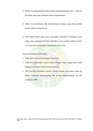 Nitra Febria Jamal : Desain Web Dinamis Menggunakan Macromedia Dreamweaver 8 Pada SMA Kartika 1-1 Medan,
2009.
3. Dalam sisi pengembangan lebih mudah, karena banyaknya milis - milis dan
developer yang siap membantu dalam pengembangan.
4. Dalam sisi pemahaman, php adalah bahasa scripting yang paling mudah
karena referensi yang banyak.
5. PHP adalah bahasa open source yang dapat digunakan di berbagai mesin
(linux, unix, windows) dan dapat dijalankan secara runtime melalui console
serta juga dapat menjalankan perintah-perintah sistem.
Adapun Kelemahan PHP adalah :
1. Tidak ideal untuk pengembangan skala besar.
2. Tidak bisa memisahkan antara tampilan dengan logik dengan baik (walau
penggunaan template dapat memperbaikinya).
3. PHP memiliki kelemahan security tertentu apabila programmer tidak jeli
dalam melakukan pemrograman dan kurang memperhatikan isu dan
konfigurasi PHP.
 