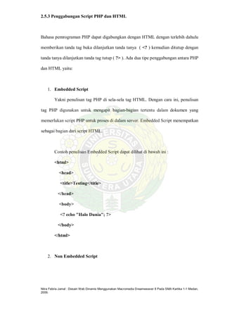 Nitra Febria Jamal : Desain Web Dinamis Menggunakan Macromedia Dreamweaver 8 Pada SMA Kartika 1-1 Medan,
2009.
2.5.3 Penggabungan Script PHP dan HTML
Bahasa pemrograman PHP dapat digabungkan dengan HTML dengan terlebih dahulu
memberikan tanda tag buka dilanjutkan tanda tanya ( <? ) kemudian ditutup dengan
tanda tanya dilanjutkan tanda tag tutup ( ?> ). Ada dua tipe penggabungan antara PHP
dan HTML yaitu:
1. Embedded Script
Yakni penulisan tag PHP di sela-sela tag HTML. Dengan cara ini, penulisan
tag PHP digunakan untuk mengapit bagian-bagian tertentu dalam dokumen yang
memerlukan script PHP untuk proses di dalam server. Embedded Script menempatkan
sebagai bagian dari script HTML.
Contoh penulisan Embedded Script dapat dilihat di bawah ini :
<html>
<head>
<title>Testing</title>
</head>
<body>
<? echo "Halo Dunia"; ?>
</body>
</html>
2. Non Embedded Script
 