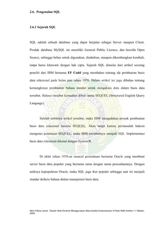 Nitra Febria Jamal : Desain Web Dinamis Menggunakan Macromedia Dreamweaver 8 Pada SMA Kartika 1-1 Medan,
2009.
2.6. Pengenalan SQL
2.6.1 Sejarah SQL
SQL adalah sebuah database yang dapat berjalan sebagai Server maupun Client.
Produk database MySQL ini memiliki General Public Licence, dan bersifat Open
Source, sehingga bebas untuk digunakan, diedarkan, maupun dikembangkan kembali,
tanpa harus khawatir dengan hak cipta. Sejarah SQL dimulai dari artikel seorang
peneliti dari IBM bernama EF Codd yang membahas tentang ide pembuatan basis
data relasional pada bulan juni tahun 1970. Dalam artikel ini juga dibahas tentang
kemungkinan pembuatan bahasa standar untuk mengakses data dalam basis data
tersebut. Bahasa tersebut kemudian diberi nama SEQUEL (Structured English Query
Language).
Setelah terbitnya artikel tersebut, maka IBM mengadakan proyek pembuatan
basis data relasional beserta SEQUEL. Akan tetapi karena permasalah hukum
mengenai penamaan SEQUEL, maka IBM merubahnya menjadi SQL. Implementasi
basis data relasional dikenal dengan System/R.
Di akhir tahun 1970-an muncul perusahaan bernama Oracle yang membuat
server basis data populer yang bernama sama dengan nama perusahaannya. Dengan
naiknya kepopuleran Oracle, maka SQL juga ikut populer sehingga saat ini menjadi
standar defacto bahasa dalam manajemen basis data.
 