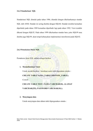 Nitra Febria Jamal : Desain Web Dinamis Menggunakan Macromedia Dreamweaver 8 Pada SMA Kartika 1-1 Medan,
2009.
2.6.2 Standarisasi SQL
Standarisasi SQL dimulai pada tahun 1986, ditandai dengan dikeluarkannya standar
SQL oleh ANSI. Standar ini sering disebut dengan SQL86. Standar tersebut kemudian
diperbaiki pada tahun 1989 kemudian diperbaiki lagi pada tahun 1992. Versi terakhir
dikenal dengan SQL92. Pada tahun 1999 dikeluarkan standar baru yaitu SQL99 atau
disebut juga SQL99, akan tetapi kebanyakan implementasi mereferensi pada SQL92.
2.6.3 Pemakaian Dasar SQL
Pemakaian dasar SQL adalah sebagai berikut:
1. Mendefinisikan Tabel
Untuk mendefinisikan / membuat suatu tabel digunakan sintaks :
CREATE TABLE NAMA_TABLE (DEFINISI_TABLE);
Contoh:
CREATE TABLE TEST ( NAMA VARCHAR(20), ALAMAT
VARCHAR(255), PASSWORD VARCHAR(10) );
2. Menyimpan data
Untuk menyimpan data dalam tabel dipergunakan sintaks :
 