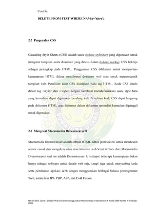 Nitra Febria Jamal : Desain Web Dinamis Menggunakan Macromedia Dreamweaver 8 Pada SMA Kartika 1-1 Medan,
2009.
Contoh:
DELETE FROM TEST WHERE NAMA='nitra';
2.7 Pengenalan CSS
Cascading Style Sheets (CSS) adalah suatu bahasa stylesheet yang digunakan untuk
mengatur tampilan suatu dokumen yang ditulis dalam bahasa markup. CSS bekerja
sebagai pelengkap pada HTML. Penggunaan CSS dilakukan untuk memperluas
kemampuan HTML dalam memformat dokumen web atau untuk mempercantik
tampilan web. Penulisan kode CSS disisipkan pada tag HTML. Kode CSS ditulis
dalam tag <style> dan </style> dengan membuat (mendefinisikan) suatu style baru
yang kemudian dapat digunakan berulang kali. Penulisan kode CSS dapat langsung
pada dokumen HTML atau disimpan dalam dokumen tersendiri kemudian dipanggil
untuk digunakan.
2.8 Mengenal Macromedia Dreamweaver 8
Macromedia Dreamweaver adalah sebuah HTML editor professional untuk mendesain
secara visual dan mengelola situs atau halaman web.Versi terbaru dari Macromedia
Dreamweaver saat ini adalah Dreamweaver 8, terdapat beberapa kemampuan bukan
hanya sebagai software untuk desain web saja, tetapi juga untuk menyunting kode
serta pembuatan aplikasi Web dengan menggunakan berbagai bahasa pemrograman
Web, antara lain JPS, PHP, ASP, dan Cold Fusion.
 