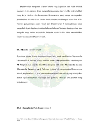 Nitra Febria Jamal : Desain Web Dinamis Menggunakan Macromedia Dreamweaver 8 Pada SMA Kartika 1-1 Medan,
2009.
Dreamweaver merupakan software utama yang digunakan oleh Web desainer
maupun web programmer dalam mengembangkan suatu situs web. Hal ini di sebabkab
ruang kerja, fasilitas, dan kemampuan Dreamweaver yang mampu meningkatkan
produktivitas dan efektivitas dalam desain maupun membangun suatu situs Web.
Fasilitas penyuntingan secara visual dari Dreamweaver 8 memungkinkan untuk
menambah desain dan fungsionalitas halaman-halaman Web dan dapat membuat atau
mengedit image dalam Macromedia Firework, selain itu kita dapat menambahkan
objek Flash ke dalam Dreamweaver 8.
2.8.1 Memulai Dreamweaver 8
Sepertinya halnya dengan program-program lain, untuk menjalankan Macromedia
Dreamweaver 8, mulailah dengan memilih tombol Start pada taskbar, kemudian pilih
All Program pada tampilan Start Menu Program, pilih folder Macromedia dan klik
Macromedia Dreamweaver 8. Pada saat pertama kali menggunakan Dreamweaver
setelah penginstallan, kita akan mendapatkan tampilan kotak dialog yang menanyakan
pilihan layout ruang kerja yang ingin anda gunakan, sebaiknya kita gunakan ruang
kerja designer.
2.8.2 Ruang Kerja Pada Dreamweaver 8
 