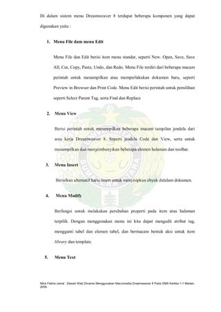 Nitra Febria Jamal : Desain Web Dinamis Menggunakan Macromedia Dreamweaver 8 Pada SMA Kartika 1-1 Medan,
2009.
Di dalam sistem menu Dreamweaver 8 terdapat beberapa komponen yang dapat
digunakan yaitu :
1. Menu File dam menu Edit
Menu File dan Edit berisi item menu standar, seperti New. Open, Save, Save
All, Cut, Copy, Paste, Undo, dan Redo. Menu File terdiri dari beberapa macam
perintah untuk menampilkan atau memperlakukan dokumen baru, seperti
Preview in Browser dan Print Code. Menu Edit berisi perintah untuk pemilihan
seperti Select Parent Tag, serta Find dan Replace
2. Menu View
Berisi perintah untuk menampilkan beberapa macam tampilan jendela dari
area kerja Dreamweaver 8. Seperti jendela Code dan View, serta untuk
menampilkan dan menyembunyikan beberapa elemen halaman dan toolbar.
3. Menu Insert
Berisikan alternatif baris insert untuk menyisipkan obyek didalam dokumen.
4. Menu Modify
Berfungsi untuk melakukan perubahan properti pada item atau halaman
terpilih. Dengan menggunakan menu ini kita dapat mengedit atribut tag,
mengganti tabel dan elemen tabel, dan bermacam bentuk aksi untuk item
library dan template.
5. Menu Text
 