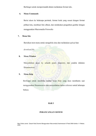 Nitra Febria Jamal : Desain Web Dinamis Menggunakan Macromedia Dreamweaver 8 Pada SMA Kartika 1-1 Medan,
2009.
Berfungsi untuk mempermudah dalam melakukan format teks.
6. Menu Commands
Berisi akses ke beberapa perintah, format kode yang sesuai dengan format
pilihan kita, membuat foto album, dan melakukan pengeditan gambar dengan
menggunakan Macromedia Fireworks
7. Menu Site
Berisikan item menu untuk mengelola situs dan melakukan upload dan
download file.
8. Menu Window
Menyediakan akses ke seluruh panel, inspector, dan jendela didalam
Dreamweaver.
9. Menu Help
Berfungsi untuk membuka lembar kerja Help yang akan membantu saat
menggunakan Dreamweaver dan menyediakan bahan referensi untuk beberapa
bahasa.
BAB 3
PERANCANGAN SISTEM
 