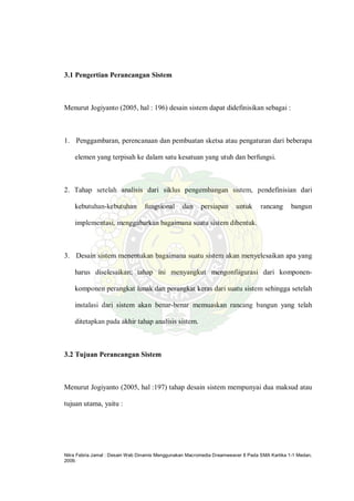 Nitra Febria Jamal : Desain Web Dinamis Menggunakan Macromedia Dreamweaver 8 Pada SMA Kartika 1-1 Medan,
2009.
3.1 Pengertian Perancangan Sistem
Menurut Jogiyanto (2005, hal : 196) desain sistem dapat didefinisikan sebagai :
1. Penggambaran, perencanaan dan pembuatan sketsa atau pengaturan dari beberapa
elemen yang terpisah ke dalam satu kesatuan yang utuh dan berfungsi.
2. Tahap setelah analisis dari siklus pengembangan sistem, pendefinisian dari
kebutuhan-kebutuhan fungsional dan persiapan untuk rancang bangun
implementasi, menggabarkan bagaimana suatu sistem dibentuk.
3. Desain sistem menentukan bagaimana suatu sistem akan menyelesaikan apa yang
harus diselesaikan; tahap ini menyangkut mengonfiigurasi dari komponen-
komponen perangkat lunak dan perangkat keras dari suatu sistem sehingga setelah
instalasi dari sistem akan benar-benar memuaskan rancang bangun yang telah
ditetapkan pada akhir tahap analisis sistem.
3.2 Tujuan Perancangan Sistem
Menurut Jogiyanto (2005, hal :197) tahap desain sistem mempunyai dua maksud atau
tujuan utama, yaitu :
 