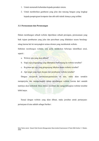 Nitra Febria Jamal : Desain Web Dinamis Menggunakan Macromedia Dreamweaver 8 Pada SMA Kartika 1-1 Medan,
2009.
1. Untuk memenuhi kebutuhan kepada pemakai sistem.
2. Untuk memberikan gambaran yang jelas dan rancang bangun yang lengkap
kepada pemprogram komputer dan ahli-ahli teknik lainnya yang terlibat.
3.3. Perencanaan dan Perancangan
Dalam membangun sebuah website diperlukan sebuah persiapan, perencanaan yang
baik tujuan pembuatan yang jelas dan percobaan yang dilakukan secara berulang-
ulang karena hal ini menyangkut semua elemen yang membentuk website.
Sebelum membangun website, kita perlu melakukan beberapa identifikasi awal,
seperti :
a. Website apa yang akan dibuat?
b. Siapa saja pengunjung yang diharapkan berkunjung ke website tersebut?
c. Kegiatan apa saja yang pengunjung lakukan dalam website tersebut?
d. Apa target yang ingin dicapai dari pembuatan website tersebut?
Dengan menjawab pertanyaan-pertanyaan di atas, maka akan semakin
memperjelas dan mempermudah dalam membangun website karena dari sanalah
nantinya akan terbentuk fokus dalam membuat dan mengembangkan website tersebut
lebih lanjut.
Sesuai dengan website yang akan dibuat, maka jawaban untuk pertanyaan-
pertanyaan di atas adalah sebagai berikut :
 