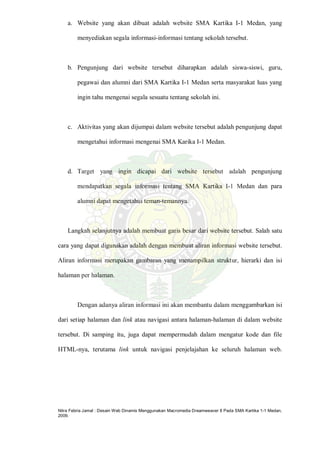 Nitra Febria Jamal : Desain Web Dinamis Menggunakan Macromedia Dreamweaver 8 Pada SMA Kartika 1-1 Medan,
2009.
a. Website yang akan dibuat adalah website SMA Kartika I-1 Medan, yang
menyediakan segala informasi-informasi tentang sekolah tersebut.
b. Pengunjung dari website tersebut diharapkan adalah siswa-siswi, guru,
pegawai dan alumni dari SMA Kartika I-1 Medan serta masyarakat luas yang
ingin tahu mengenai segala sesuatu tentang sekolah ini.
c. Aktivitas yang akan dijumpai dalam website tersebut adalah pengunjung dapat
mengetahui informasi mengenai SMA Karika I-1 Medan.
d. Target yang ingin dicapai dari website tersebut adalah pengunjung
mendapatkan segala informasi tentang SMA Kartika I-1 Medan dan para
alumni dapat mengetahui teman-temannya.
Langkah selanjutnya adalah membuat garis besar dari website tersebut. Salah satu
cara yang dapat digunakan adalah dengan membuat aliran informasi website tersebut.
Aliran informasi merupakan gambaran yang menampilkan struktur, hierarki dan isi
halaman per halaman.
Dengan adanya aliran informasi ini akan membantu dalam menggambarkan isi
dari setiap halaman dan link atau navigasi antara halaman-halaman di dalam website
tersebut. Di samping itu, juga dapat mempermudah dalam mengatur kode dan file
HTML-nya, terutama link untuk navigasi penjelajahan ke seluruh halaman web.
 