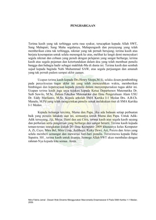 Nitra Febria Jamal : Desain Web Dinamis Menggunakan Macromedia Dreamweaver 8 Pada SMA Kartika 1-1 Medan,
2009.
PENGHARGAAN
Terima kasih yang tak terhingga serta rasa syukur, terucapkan kepada Allah SWT,
Sang Mahapati, Sang Maha segalanya, Mahapengasih dan penyayang yang telah
memberikan cinta tak terhingga, nikmat yang tak pernah berujung; terima kasih atas
berjuta kesempatan untuk selalu menengok ke atas, melihat ke langit demi mensyukuri
segala nikmat dan cobaan yang penuh dengan pelajaran yang sangat berharga; terima
kasih atas segala pejaman dan ketertundukan dalam doa yang telah membuat penulis
bangga dan bahagia hadir sebagai makhluk-Mu di dunia ini. Terima kasih dan sembah
sujud kepada baginda Nabi Muhammad SAW, atas segala perjuangan dan amanah
yang tak pernah padam sampai akhir zaman.
Ucapan terima kasih kepada Drs.Henry Sitepu,M.Si, selaku dosen pembimbing
pada penyelesaian tugas akhir ini yang telah mencurahkan waktu, memberikan
bimbingan dan kepercayaan kepada penulis dalam menyempurnakan tugas akhir ini.
Ucapan terima kasih juga saya tujukan kepada Ketua Departemen Matematika Dr.
Saib Suwilo, M.Sc. Dekan Fakultas Matematika dan Ilmu Pengetahuan Alam USU
Dr. Eddy Marlianto, M.Sc. Kepala sekolah SMA Kartika I-1 Medan Drs. A.B.Ch.
Manalu, M.Pd yang telah mengizinkan penulis untuk melakukan riset di SMA Kartika
I-1 Medan.
Kepada keluarga tercinta, Mama dan Papa, jika ada balasan setiap perbuatan
baik yang penulis lakukan saat ini, semuanya untuk Mama dan Papa. Untuk Adik-
Adik tersayang, Jiji, Moya, Iliani dan uni Citra, terima kasih atas segala kasih sayang
dan perhatian serta pengertian yang berharga dan sangat berarti. Terima kasih kepada
teman-teman seangkatan kuliah D3 Ilmu Komputer 2009 khususnya kelas Komputer
A, Zi, Cayo, Mira Bel, Mira Ucup, Ardiboyz, Rizky Dewi, Azi, Putera dan Aries yang
selalu memberi semangat dan mewarnai hari-hari penulis. Teristimewa kepada Deke
Saputra. SH , terima kasih untuk doanya. Semoga Allah SWT akan membalas dengan
rahmat-Nya kepada kita semua. Amin.
 