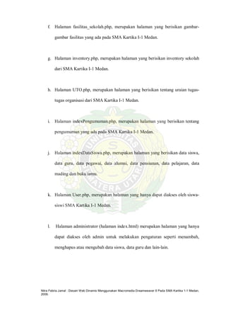 Nitra Febria Jamal : Desain Web Dinamis Menggunakan Macromedia Dreamweaver 8 Pada SMA Kartika 1-1 Medan,
2009.
f. Halaman fasilitas_sekolah.php, merupakan halaman yang berisikan gambar-
gambar fasilitas yang ada pada SMA Kartika I-1 Medan.
g. Halaman inventory.php, merupakan halaman yang berisikan inventory sekolah
dari SMA Kartika I-1 Medan.
h. Halaman UTO.php, merupakan halaman yang berisikan tentang uraian tugas-
tugas organisasi dari SMA Kartika I-1 Medan.
i. Halaman indexPengumuman.php, merupakan halaman yang berisikan tentang
pengumuman yang ada pada SMA Kartika I-1 Medan.
j. Halaman indexDataSiswa.php, merupakan halaman yang berisikan data siswa,
data guru, data pegawai, data alumni, data pensiunan, data pelajaran, data
mading dan buku tamu.
k. Halaman User.php, merupakan halaman yang hanya dapat diakses oleh siswa-
siswi SMA Kartika I-1 Medan.
l. Halaman administrator (halaman index.html) merupakan halaman yang hanya
dapat diakses oleh admin untuk melakukan pengaturan seperti menambah,
menghapus atau mengubah data siswa, data guru dan lain-lain.
 