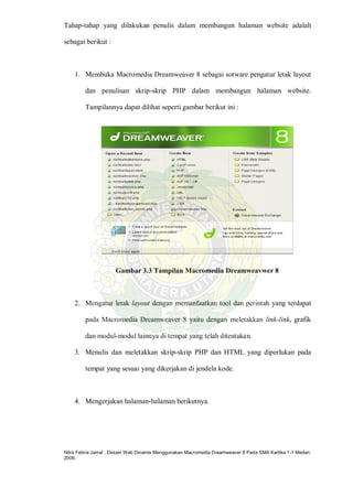 Nitra Febria Jamal : Desain Web Dinamis Menggunakan Macromedia Dreamweaver 8 Pada SMA Kartika 1-1 Medan,
2009.
Tahap-tahap yang dilakukan penulis dalam membangun halaman website adalah
sebagai berikut :
1. Membuka Macromedia Dreamweaver 8 sebagai sotware pengatur letak layout
dan penulisan skrip-skrip PHP dalam membangun halaman website.
Tampilannya dapat dilihat seperti gambar berikut ini :
Gambar 3.3 Tampilan Macromedia Dreamweavwer 8
2. Mengatur letak layout dengan memanfaatkan tool dan perintah yang terdapat
pada Macromedia Dreamweaver 8 yaitu dengan meletakkan link-link, grafik
dan modul-modul lainnya di tempat yang telah ditentukan.
3. Menulis dan meletakkan skrip-skrip PHP dan HTML yang diperlukan pada
tempat yang sesuai yang dikerjakan di jendela kode.
4. Mengerjakan halaman-halaman berikutnya.
 