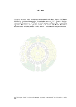 Nitra Febria Jamal : Desain Web Dinamis Menggunakan Macromedia Dreamweaver 8 Pada SMA Kartika 1-1 Medan,
2009.
ABSTRAK
Kajian ini bertujuan untuk membangun web dinamis pada SMA Kartika I-1 Medan.
Website ini dikembangkan dengam menggunakan software PHP, Apache, MySQL,
Macromedia Dreanweaver 8. Website ini berisi tentang profil, visi dan misi, struktur
organisasi, data siswa, data guru dan alumni SMA Kartika I-1 Medan. Website ini
bertujuan untuk memperkenalkan SMA Kartika I-1 Medan kepada masyarakat umum.
 