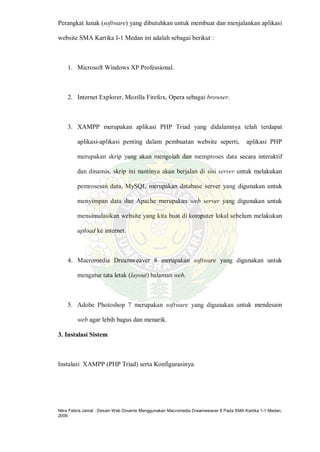 Nitra Febria Jamal : Desain Web Dinamis Menggunakan Macromedia Dreamweaver 8 Pada SMA Kartika 1-1 Medan,
2009.
Perangkat lunak (software) yang dibutuhkan untuk membuat dan menjalankan aplikasi
website SMA Kartika I-1 Medan ini adalah sebagai berikut :
1. Microsoft Windows XP Professional.
2. Internet Explorer, Mozilla Firefox, Opera sebagai browser.
3. XAMPP merupakan aplikasi PHP Triad yang didalamnya telah terdapat
aplikasi-aplikasi penting dalam pembuatan website seperti, aplikasi PHP
merupakan skrip yang akan mengolah dan memproses data secara interaktif
dan dinamis, skrip ini nantinya akan berjalan di sisi server untuk melakukan
pemrosesan data, MySQL merupakan database server yang digunakan untuk
menyimpan data dan Apache merupakan web server yang digunakan untuk
mensimulasikan website yang kita buat di komputer lokal sebelum melakukan
upload ke internet.
4. Macromedia Dreamweaver 8 merupakan software yang digunakan untuk
mengatur tata letak (layout) halaman web.
5. Adobe Photoshop 7 merupakan software yang digunakan untuk mendesain
web agar lebih bagus dan menarik.
3. Instalasi Sistem
Instalasi XAMPP (PHP Triad) serta Konfigurasinya.
 