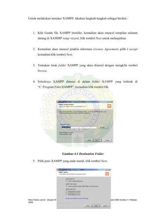 Nitra Febria Jamal : Desain Web Dinamis Menggunakan Macromedia Dreamweaver 8 Pada SMA Kartika 1-1 Medan,
2009.
Untuk melakukan instalasi XAMPP, lakukan langkah-langkah sebagai berikut :
1. Klik Ganda file XAMPP Installer, kemudian akan muncul tampilan selamat
datang di XAMMP setup wizard, klik tombol Next untuk melanjutkan.
2. Kemudian akan muncul jendela informasi License Agreement, pilih I accept
kemudian klik tombol Next.
3. Tentukan letak folder XAMPP yang akan diinstal dengan mengklik tombol
browse.
4. Sebaiknya XAMPP diinstal di dalam folder XAMPP yang terletak di
“C:Program FilesXAMPP”, kemudian klik tombol OK.
Gambar 4.1 Destination Folder
5. Pilih jenis XAMPP yang anda install, klik tombol Next.
 