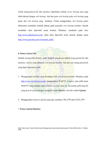 Nitra Febria Jamal : Desain Web Dinamis Menggunakan Macromedia Dreamweaver 8 Pada SMA Kartika 1-1 Medan,
2009.
Untuk meng-upload file dan database diperlukan sebuah server hosting atau yang
lebih dikenal dengan web hosting. Ada dua jenis web hosting yaitu web hosting yang
gratis dan web hosting yang berbayar. Untuk menggunakan web hosting gratis
diharuskan mendaftar terlebih dahulu pada penyedia web hosting tersebut. Setelah
mendaftar akan diperoleh nama domain, Misalnya: mendaftar pada situs
http://www.tripod.lycos.co.uk/ maka akan diperoleh nama domain dengan nama
http://www.geocities.com/”username_anda” .
6. Proses Upload File
Setelah memperoleh domain, maka langkah selanjutnya adalah meng-upload file dan
database website yang dibuat ke web hosting tersebut. Ada dua cara meng-upload file
yang dapat digunakan yaitu:
1. Menggunakan fasilitas yang disediakan oleh web hosting tersebut. Misalnya: pada
http://www.tripod.lycos.co.uk/ menggunakan WebFTP. Caranya yaitu pilih menu
WebFTP yang terdapat pada halaman account situs ini. Kemudian pilih tiap file
yang akan di-upload dengan mengklik tombol Browse, lalu klik tombol Upload.
2. Menggunakan software upload yang ada, misalnya: WS_FTP dan CUTE_FTP.
7. Proses Upload Database
 