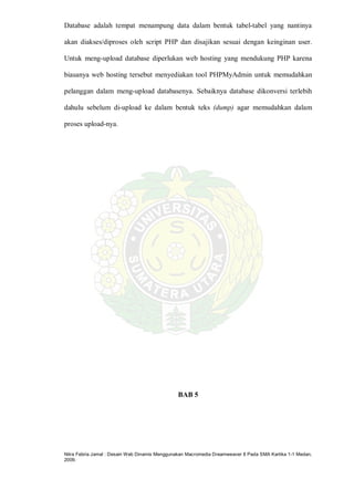 Nitra Febria Jamal : Desain Web Dinamis Menggunakan Macromedia Dreamweaver 8 Pada SMA Kartika 1-1 Medan,
2009.
Database adalah tempat menampung data dalam bentuk tabel-tabel yang nantinya
akan diakses/diproses oleh script PHP dan disajikan sesuai dengan keinginan user.
Untuk meng-upload database diperlukan web hosting yang mendukung PHP karena
biasanya web hosting tersebut menyediakan tool PHPMyAdmin untuk memudahkan
pelanggan dalam meng-upload databasenya. Sebaiknya database dikonversi terlebih
dahulu sebelum di-upload ke dalam bentuk teks (dump) agar memudahkan dalam
proses upload-nya.
BAB 5
 