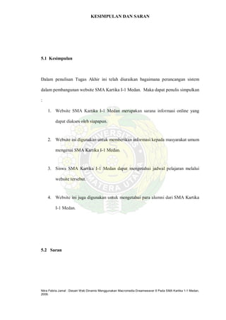 Nitra Febria Jamal : Desain Web Dinamis Menggunakan Macromedia Dreamweaver 8 Pada SMA Kartika 1-1 Medan,
2009.
KESIMPULAN DAN SARAN
5.1 Kesimpulan
Dalam penulisan Tugas Akhir ini telah diuraikan bagaimana perancangan sistem
dalam pembangunan website SMA Kartika I-1 Medan. Maka dapat penulis simpulkan
:
1. Website SMA Kartika I-1 Medan merupakan sarana informasi online yang
dapat diakses oleh siapapun.
2. Website ini digunakan untuk memberikan informasi kepada masyarakat umum
mengenai SMA Kartika I-1 Medan.
3. Siswa SMA Kartika I-1 Medan dapat mengetahui jadwal pelajaran melalui
website tersebut.
4. Website ini juga digunakan untuk mengetahui para alumni dari SMA Kartika
I-1 Medan.
5.2 Saran
 