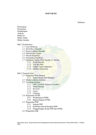 Nitra Febria Jamal : Desain Web Dinamis Menggunakan Macromedia Dreamweaver 8 Pada SMA Kartika 1-1 Medan,
2009.
DAFTAR ISI
Halaman
Persetujuan
Pernyataan
Penghargaan
Abstrak
Daftar Isi
Daftar Tabel
Daftar Gambar
Bab 1 Pendahuluan
1.1 Latar Belakang
1.2 Identifikasi Masalah
1.3 Ruang Lingkup Masalah
1.4 Maksud dan Tujuan
1.5 Metode Penelitian
1.6 Sistematika Penulisan
1.7 Gambaran Sekilas SMA Kartika I-1 Medan
1.7.1 Profil Sekolah
1.7.2 Visi dan Misi
1.7.3 Uraian Tugas Organisasi
1.7.4 Struktur Ogranisasi
Bab 2 Tinjauan Teori
2.1 Pengertian Web Dinamis
2.1.1 Syarat-Syarat Web Dinamis
2.2 Sekilas Lahirnya Internet
2.3 Teknologi Internet
2.3.1 URL (Uniform Resource Locator)
2.3.2 Nama Domain
2.3.3 Browser
2.3.4 Email
2.3.5 Chatting
2.4 Pengenalan HTML
2.4.1 Pendahuluan HTML
2.4.2 Bagian-Bagian HTML
2.5 Pengenalan PHP
2.5.1 Sejarah PHP
2.5.2 Kelebihan dan Kelemahan PHP
2.5.3 Penggabungan Script PHP dan HTML
2.6 Pengenalan SQL
 