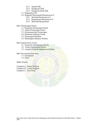 Nitra Febria Jamal : Desain Web Dinamis Menggunakan Macromedia Dreamweaver 8 Pada SMA Kartika 1-1 Medan,
2009.
2.6.1 Sejarah SQL
2.6.2 Standarisasi SQL
2.6.3 Pemakaian Dasar SQL
2.7 Pengenalan CSS
2.8 Mengenal Macromedia Dreamweaver 8
2.8.1 Memulai Dreamweaver 8
2.8.2 Ruang Kerja Dreamweaver 8
2.8.3 Menu Bar Ruang Kerja
Bab 3 Perancangan Sistem
3.1 Pengertian Perancangan Sistem
3.2 Tujuan Perancangan Sistem
3.3 Perencanaan dan Perancangan
3.4 Mendesain Halaman Utama
3.5 Perancangan Database
3.6 Membangun Halaman Website
Bab 4 Implementasi Sistem
4.1 Pengertian Implementasi Sistem
4.2 Tujuan Implementasi Sistem
4.3 Langkah-Langkah Implementasi Sistem
Bab 5 Kesimpulan Dan Saran
5.1 Kesimpulan
5.2 Saran
Daftar Pustaka
Lampiran A : Output Program
Lampiran B : Listing Program
Lampiran C : Surat-Surat
 