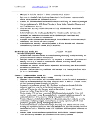 Saundi Crandall scrandall73@yahoo.com 425-463-9369
• Managed 50 accounts with over $1 million combined annual revenue
• Led cross functional efforts to develop and execute short and long-term improvements to
clients' online presence and paid search programs
• Created and optimized website assets based on specific marketing and advertising strategies
• Orchestrated strategy for SEO, Digital Advertising, Social Media, Reputation Management,
and Email Marketing services
• Analyzed client reporting in order to improve accuracy, boost efficiency, and maintain
consistency
• Established relationship for all support and service-related issues for client accounts
• Developed and presented curriculum for new Account Managers’ use of tools and
development of core skills and competencies
• Equipped new Account Managers with knowledge, practical skills and motivation to carry out
work-related tasks through the mentor program.
• Contributed to the company's mentorship program by working with new hires, developed
positive learning experience for new Account Advocates.
Windstar Cruises, Seattle, WA June 2007 – July 2008
Business Development Manager
• Increased retail sales with National Account database by developing strategic marketing and
promotional material based on demographics.
• Managed National Accounts with contact of key players on all levels of the organization, thus
keeping account up to date on all available sales materials, marketing material, sales
progress and available co-op budget.
• Developed and executed national account agreements and marketing plans while providing
excellent customer service.
• Educated travel partners through webinars, sales trainings. Host travel agents aboard ships
for product familiarization.
Starbucks Coffee Company, Seattle, WA February 2004- June 2007
Account Representative- Food Service Division
• Managed a five brand portfolio with non-retail accounts in food service on both a national and
individual business owner level. Maintained relationships with all accounts to up-sell, market,
conduct business reviews and sustain high retention.
• Increased revenue by approximately 4%: Developed new business through field visits,
outbound telephone, email, fax and written correspondence.
• Achieved 95% retention rate: Managed growth and productivity for over 1200 accounts
throughout the New England and Philly regions.
• Region created 12% year-over-year growth: Met all budget/sales targets for 18 out of 20
quarters over the past 5 years. Developed effective new sales/marketing strategies for top
accounts to continue driving business utilizing various communication tools.
• Increased Customer Satisfaction and Retention: Educated accounts on products, specialty
drink recipes, marketing, usage & trouble-shooting of brewing equipment, all with varied
promotions, programs, pricing, marketing and distribution.
• Sustained extraordinary customer relationships: Providing loyal, reliable service to clients,
building and representing Starbucks in the field at Food Shows, account visits and distribution
centers for new product awareness and to build face-to-face relationships with customers and
distributors.
• Opened Doors: Built excellent working relationships with Zone Vice President, Regional
Sales and Territory Managers, which further maximized building business.
2
 