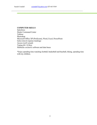 Saundi Crandall scrandall73@yahoo.com 425-463-9369
COMPUTER SKILLS
Salesforce
Dealer Command Center
Tableau
Photoshop
Microsoft Office XP (Proficient), Word, Excel, PowerPoint
Gelco (travel expense tracking)
Access (well versed)
Typing 60+/10 Key
Starbucks exclusive software and data bases
*Enjoy spending time watching football, basketball and baseball, hiking, spending time
with my children.
3
 