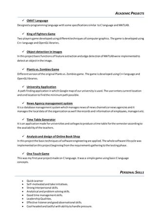ACADEMIC PROJECTS
 CMAT Language
Designedaprogramminglanguage withsome specificationssimilar toC language andMATLAB.
 King of Fighters Game
Two playersgame developedusingdifferenttechniquesof computergraphics. The game isdevelopedusing
C++ language andOpenGLlibraries.
 Object detection in images
In thisprojectbasicfunctionsof feature extractionandedge detectionof MATLABwere implementedto
detectan objectinthe image.
 Plants vs. Zombies Game
Differentversionof the original Plantsvs.Zombiesgame. The game isdevelopedusingC++language and
OpenGLlibraries.
 University Application
A path findingapplicationinwhich Google mapof ouruniversity isused.The userenters currentlocation
and endlocationtofindthe minimumpathpossible.
 News Agency management system
It isa database managementsystemwhichmanagesnewsof newschannelsornewsagenciesandit
managesthe local data of the organizationaswell likerecordsandinformationof employees,managersetc.
 Time Table Generator
It isan applicationmade foruniversitiesandcollegestoproduce atime table forthe semesteraccordingto
the availabilityof the teachers.
 Analysis and design of Online Book Shop
In thisproject the basictechniquesof software engineeringare applied.The wholesoftwarelifecycle was
implementedonthisprojectbeginningfromthe requirementsgatheringtothe testingphase.
 One Touch Game
Thiswas my firstyearprojectmade on C language.Itwasa simple game usingbasicClanguage
concepts.
PERSONAL SKILLS
 QuickLearner
 Self-motivatedandtake initiatives.
 StrongInterpersonal skills.
 Analytical andproblemsolvingskills.
 Good time managementskills.
 LeadershipQualities.
 Effective listenerandgoodobservational skills.
 Cool headedandtactful withabilitytohandle pressure.
 