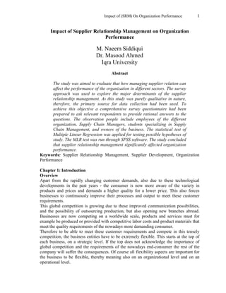 Impact of (SRM) On Organization Performance 1
Impact of Supplier Relationship Management on Organization
Performance
M. Naeem Siddiqui
Dr. Masood Ahmed
Iqra University
Abstract
The study was aimed to evaluate that how managing supplier relation can
affect the performance of the organization in different sectors. The survey
approach was used to explore the major determinants of the supplier
relationship management. As this study was purely qualitative in nature,
therefore, the primary source for data collection had been used. To
achieve this objective a comprehensive survey questionnaire had been
prepared to ask relevant respondents to provide rational answers to the
questions. The observation people include employees of the different
organization, Supply Chain Managers, students specializing in Supply
Chain Management, and owners of the business. The statistical test of
Multiple Linear Regression was applied for testing possible hypotheses of
study. The MLR test was run through SPSS software. The study concluded
that supplier relationship management significantly affected organization
performance.
Keywords: Supplier Relationship Management, Supplier Development, Organization
Performance
Chapter 1: Introduction
Overview
Apart from the rapidly changing customer demands, also due to these technological
developments in the past years - the consumer is now more aware of the variety in
products and prices and demands a higher quality for a lower price. This also forces
businesses to continuously improve their processes and output to meet these customer
requirements.
This global competition is growing due to these improved communication possibilities,
and the possibility of outsourcing production, but also opening new branches abroad.
Businesses are now competing on a worldwide scale, products and services must for
example be produced or provided with competitive labor costs and product materials that
meet the quality requirements of the nowadays more demanding consumer.
Therefore to be able to meet these customer requirements and compete in this tensely
competition, the business entities have to be extremely flexible. This starts at the top of
each business, on a strategic level. If the top does not acknowledge the importance of
global competition and the requirements of the nowadays end-consumer the rest of the
company will suffer the consequences. Of course all flexibility aspects are important for
the business to be flexible, thereby meaning also on an organizational level and on an
operational level.
 