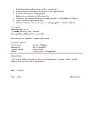  Monitor incoming emails and answer or forwardas required
 Prepare outgoing mail fordistribution, fax, scan and copy documents
 Maintain officefiling and storage systems
 Update and maintain internal staff contact lists
 Co-ordinate and maintain staff administrative records such as staff parking, staff phones
 Organize travel arrangements for staff
 Performworkrelated errands as requested such as going to the post officeand bank
EDUCATION:-
Bachelor’s Degree in Arts
Core Study: -Economic,HindiLiterature
Chhatrapati Shahu Ji Maharaj University in 2012
One Year Advanced Diploma in Computer Applications
PERSONALDETAILS:-
Father’s Name : Mr. Indra Pal Shukla
Date of Birth : 14th October1989
Language Known : Hindi, English.
Hobbies : Listening Music, Making Friends
DECLARATION:-
I certify that all the information above is correctand references are available if they are needed
hoping that my experience will be useful to you.
Date: - 14.09.2016
Place:-Lucknow (Ankit Shukla)
 