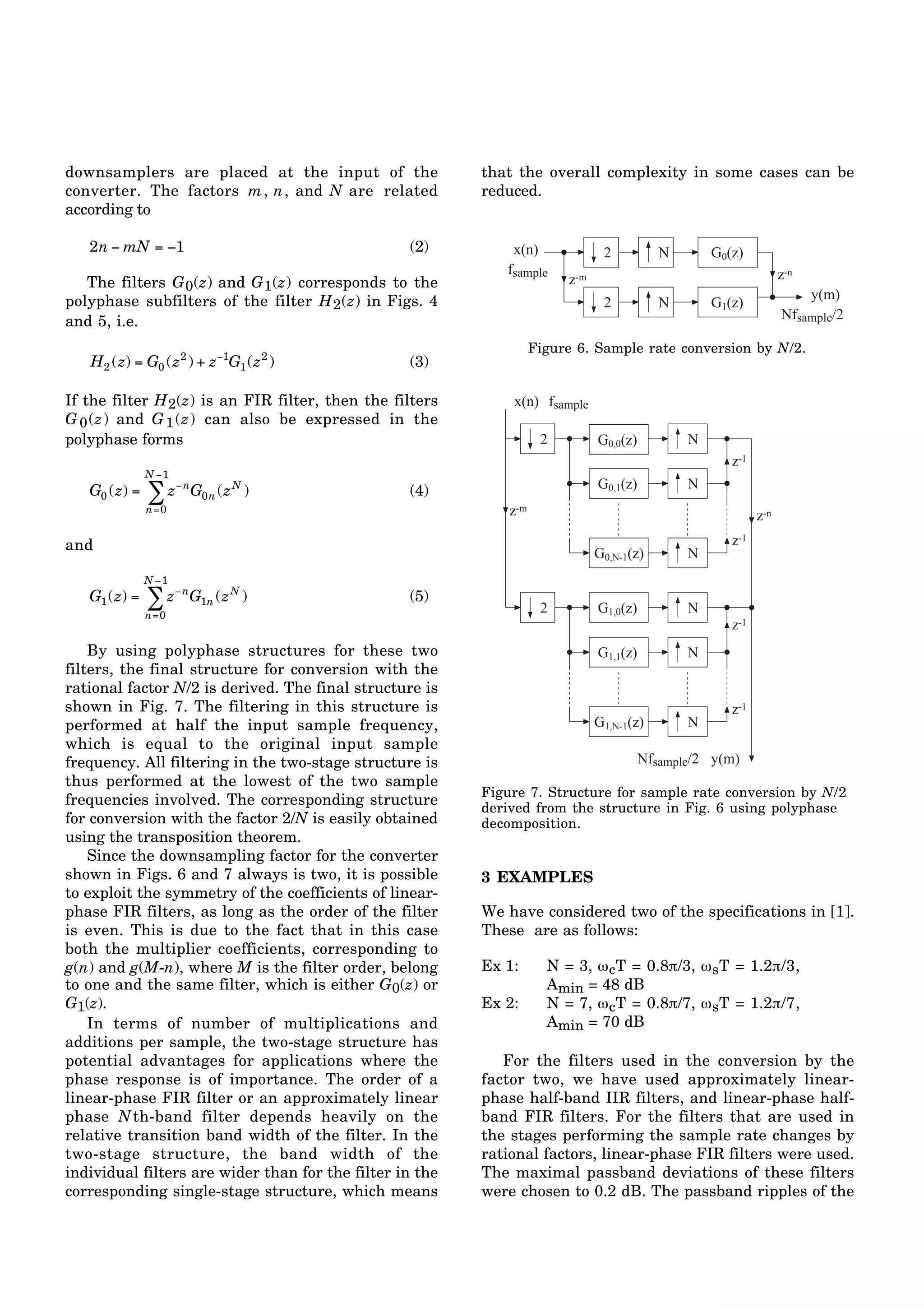downsamplers are placed at the input of the 
converter. The factors m, n, and N are related 
according to 
2n − mN = −1 (2) 
The filters G0(z) and G1(z) corresponds to the 
polyphase subfilters of the filter H2(z) in Figs. 4 
and 5, i.e. 
H2 (z) = G0 (z2 ) + z−1G1(z2 ) (3) 
If the filter H2(z) is an FIR filter, then the filters 
G0(z) and G1(z) can also be expressed in the 
polyphase forms 
N−1 
Σ G0n (zN ) (4) 
G0 (z) = z−n 
n=0 
and 
N−1 
Σ G1n (zN ) (5) 
G1(z) = z−n 
n=0 
By using polyphase structures for these two 
filters, the final structure for conversion with the 
rational factor N/2 is derived. The final structure is 
shown in Fig. 7. The filtering in this structure is 
performed at half the input sample frequency, 
which is equal to the original input sample 
frequency. All filtering in the two-stage structure is 
thus performed at the lowest of the two sample 
frequencies involved. The corresponding structure 
for conversion with the factor 2/N is easily obtained 
using the transposition theorem. 
Since the downsampling factor for the converter 
shown in Figs. 6 and 7 always is two, it is possible 
to exploit the symmetry of the coefficients of linear-phase 
FIR filters, as long as the order of the filter 
is even. This is due to the fact that in this case 
both the multiplier coefficients, corresponding to 
g(n) and g(M-n), where M is the filter order, belong 
to one and the same filter, which is either G0(z) or 
G1(z). 
In terms of number of multiplications and 
additions per sample, the two-stage structure has 
potential advantages for applications where the 
phase response is of importance. The order of a 
linear-phase FIR filter or an approximately linear 
phase Nth-band filter depends heavily on the 
relative transition band width of the filter. In the 
two-stage structure, the band width of the 
individual filters are wider than for the filter in the 
corresponding single-stage structure, which means 
that the overall complexity in some cases can be 
reduced. 
Nfsample/2 
z-m 
2 N G0(z) 
2 N G1(z) 
z-n 
x(n) 
fsample 
y(m) 
Figure 6. Sample rate conversion by N/2. 
N 
2 
z-m z-n 
N 
G0,0(z) 
G0,1(z) 
G0,N-1(z) 
Nfsample/2 
x(n) fsample 
y(m) 
N 
N 
N 
G1,0(z) 
G1,1(z) 
N 
z-1 
z-1 
z-1 
z-1 
G1,N-1(z) 
2 
Figure 7. Structure for sample rate conversion by N/2 
derived from the structure in Fig. 6 using polyphase 
decomposition. 
3 EXAMPLES 
We have considered two of the specifications in [1]. 
These are as follows: 
Ex 1: N = 3, ωcT = 0.8π/3, ωsT = 1.2π/3, 
Amin = 48 dB 
Ex 2: N = 7, ωcT = 0.8π/7, ωsT = 1.2π/7, 
Amin = 70 dB 
For the filters used in the conversion by the 
factor two, we have used approximately linear-phase 
half-band IIR filters, and linear-phase half-band 
FIR filters. For the filters that are used in 
the stages performing the sample rate changes by 
rational factors, linear-phase FIR filters were used. 
The maximal passband deviations of these filters 
were chosen to 0.2 dB. The passband ripples of the 
 