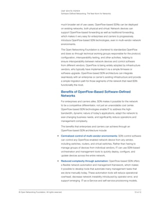 ONF WHITE PAPER
Software-Defined Networking: The New Norm for Networks
10 of 12© Open Networking Foundation. All rights reserved.
much broader set of use cases. OpenFlow-based SDNs can be deployed
on existing networks, both physical and virtual. Network devices can
support OpenFlow-based forwarding as well as traditional forwarding,
which makes it very easy for enterprises and carriers to progressively
introduce OpenFlow-based SDN technologies, even in multi-vendor network
environments.
The Open Networking Foundation is chartered to standardize OpenFlow
and does so through technical working groups responsible for the protocol,
configuration, interoperability testing, and other activities, helping to
ensure interoperability between network devices and control software
from different vendors. OpenFlow is being widely adopted by infrastructure
vendors, who typically have implemented it via a simple firmware or
software upgrade. OpenFlow-based SDN architecture can integrate
seamlessly with an enterprise or carrier’s existing infrastructure and provide
a simple migration path for those segments of the network that need SDN
functionality the most.
Benefits of OpenFlow-Based Software-Defined
Networks
For enterprises and carriers alike, SDN makes it possible for the network
to be a competitive differentiator, not just an unavoidable cost center.
OpenFlow-based SDN technologies enable IT to address the high-
bandwidth, dynamic nature of today’s applications, adapt the network to
ever-changing business needs, and significantly reduce operations and
management complexity.
The benefits that enterprises and carriers can achieve through an
OpenFlow-based SDN architecture include:
•	 Centralized control of multi-vendor environments: SDN control software
can control any OpenFlow-enabled network device from any vendor,
including switches, routers, and virtual switches. Rather than having to
manage groups of devices from individual vendors, IT can use SDN-based
orchestration and management tools to quickly deploy, configure, and
update devices across the entire network.
•	 Reduced complexity through automation: OpenFlow-based SDN offers
a flexible network automation and management framework, which makes
it possible to develop tools that automate many management tasks that
are done manually today. These automation tools will reduce operational
overhead, decrease network instability introduced by operator error, and
support emerging IT-as-a-Service and self-service provisioning models.
 