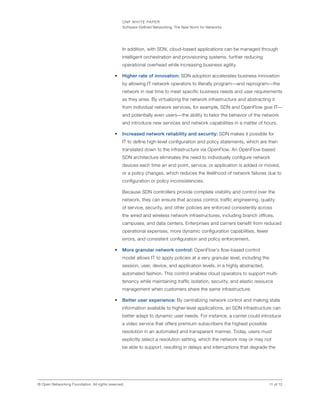 ONF WHITE PAPER
Software-Defined Networking: The New Norm for Networks
11 of 12© Open Networking Foundation. All rights reserved.
In addition, with SDN, cloud-based applications can be managed through
intelligent orchestration and provisioning systems, further reducing
operational overhead while increasing business agility.
•	 Higher rate of innovation: SDN adoption accelerates business innovation
by allowing IT network operators to literally program—and reprogram—the
network in real time to meet specific business needs and user requirements
as they arise. By virtualizing the network infrastructure and abstracting it
from individual network services, for example, SDN and OpenFlow give IT—
and potentially even users—the ability to tailor the behavior of the network
and introduce new services and network capabilities in a matter of hours.
•	 Increased network reliability and security: SDN makes it possible for
IT to define high-level configuration and policy statements, which are then
translated down to the infrastructure via OpenFlow. An OpenFlow-based
SDN architecture eliminates the need to individually configure network
devices each time an end point, service, or application is added or moved,
or a policy changes, which reduces the likelihood of network failures due to
configuration or policy inconsistencies.
Because SDN controllers provide complete visibility and control over the
network, they can ensure that access control, traffic engineering, quality
of service, security, and other policies are enforced consistently across
the wired and wireless network infrastructures, including branch offices,
campuses, and data centers. Enterprises and carriers benefit from reduced
operational expenses, more dynamic configuration capabilities, fewer
errors, and consistent configuration and policy enforcement.
•	 More granular network control: OpenFlow‘s flow-based control
model allows IT to apply policies at a very granular level, including the
session, user, device, and application levels, in a highly abstracted,
automated fashion. This control enables cloud operators to support multi-
tenancy while maintaining traffic isolation, security, and elastic resource
management when customers share the same infrastructure.
•	 Better user experience: By centralizing network control and making state
information available to higher-level applications, an SDN infrastructure can
better adapt to dynamic user needs. For instance, a carrier could introduce
a video service that offers premium subscribers the highest possible
resolution in an automated and transparent manner. Today, users must
explicitly select a resolution setting, which the network may or may not
be able to support, resulting in delays and interruptions that degrade the
 