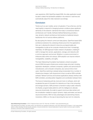 ONF WHITE PAPER
Software-Defined Networking: The New Norm for Networks
12 of 12© Open Networking Foundation. All rights reserved.
user experience. With OpenFlow-based SDN, the video application would
be able to detect the bandwidth available in the network in real time and
automatically adjust the video resolution accordingly.
Conclusion
Trends such as user mobility, server virtualization, IT-as-a-Service, and the
need rapidly to respond to changing business conditions place significant
demands on the network—demands that today’s conventional network
architectures can’t handle. Software-Defined Networking provides a
new, dynamic network architecture that transforms traditional network
backbones into rich service-delivery platforms.
By decoupling the network control and data planes, OpenFlow-based SDN
architecture abstracts the underlying infrastructure from the applications
that use it, allowing the network to become as programmable and
manageable at scale as the computer infrastructure that it increasingly
resembles. An SDN approach fosters network virtualization, enabling IT
staff to manage their servers, applications, storage, and networks with
a common approach and tool set. Whether in a carrier environment or
enterprise data center and campus, SDN adoption can improve network
manageability, scalability, and agility.
The Open Networking Foundation has fostered a vibrant ecosystem
around SDN that spans infrastructure vendors large and small, including
application developers, software companies, systems and semiconductor
manufacturers, and computer companies, plus various kinds of end
users. OpenFlow switching is already being incorporated into a number of
infrastructure designs, both physical and virtual, as well as SDN controller
software. Network services and business applications already interface with
SDN controllers, providing better integration and coordination between them.
The future of networking will rely more and more on software, which will
accelerate the pace of innovation for networks as it has in the computing
and storage domains. SDN promises to transform today’s static networks
into flexible, programmable platforms with the intelligence to allocate
resources dynamically, the scale to support enormous data centers and
the virtualization needed to support dynamic, highly automated, and secure
cloud environments. With its many advantages and astonishing industry
momentum, SDN is on the way to becoming the new norm for networks.
Open Networking Foundation / 2275 E. Bayshore Road, Suite 103 / Palo Alto, CA 94303 / www.opennetworking.org
Open Networking Foundation, the ONF symbol, and OpenFlow are registered trademarks of the Open Networking Foundation, in the United States
and/or in other countries. All other brands, products, or service names are or may be trademarks or service marks of, and are used to identify,
products or services of their respective owners.
 