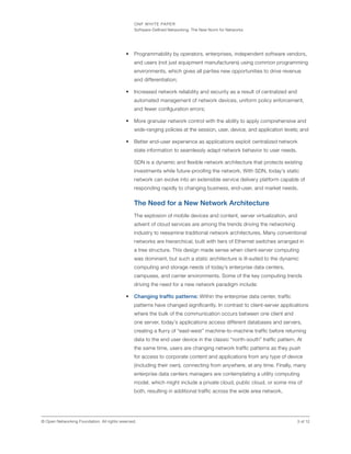 ONF WHITE PAPER
Software-Defined Networking: The New Norm for Networks
3 of 12© Open Networking Foundation. All rights reserved.
•	 Programmability by operators, enterprises, independent software vendors,
and users (not just equipment manufacturers) using common programming
environments, which gives all parties new opportunities to drive revenue
and differentiation;
•	 Increased network reliability and security as a result of centralized and
automated management of network devices, uniform policy enforcement,
and fewer configuration errors;
•	 More granular network control with the ability to apply comprehensive and
wide-ranging policies at the session, user, device, and application levels; and
•	 Better end-user experience as applications exploit centralized network
state information to seamlessly adapt network behavior to user needs.
SDN is a dynamic and flexible network architecture that protects existing
investments while future-proofing the network. With SDN, today’s static
network can evolve into an extensible service delivery platform capable of
responding rapidly to changing business, end-user, and market needs.
The Need for a New Network Architecture
The explosion of mobile devices and content, server virtualization, and
advent of cloud services are among the trends driving the networking
industry to reexamine traditional network architectures. Many conventional
networks are hierarchical, built with tiers of Ethernet switches arranged in
a tree structure. This design made sense when client-server computing
was dominant, but such a static architecture is ill-suited to the dynamic
computing and storage needs of today’s enterprise data centers,
campuses, and carrier environments. Some of the key computing trends
driving the need for a new network paradigm include:
•	 Changing traffic patterns: Within the enterprise data center, traffic
patterns have changed significantly. In contrast to client-server applications
where the bulk of the communication occurs between one client and
one server, today’s applications access different databases and servers,
creating a flurry of “east-west” machine-to-machine traffic before returning
data to the end user device in the classic “north-south” traffic pattern. At
the same time, users are changing network traffic patterns as they push
for access to corporate content and applications from any type of device
(including their own), connecting from anywhere, at any time. Finally, many
enterprise data centers managers are contemplating a utility computing
model, which might include a private cloud, public cloud, or some mix of
both, resulting in additional traffic across the wide area network.
 