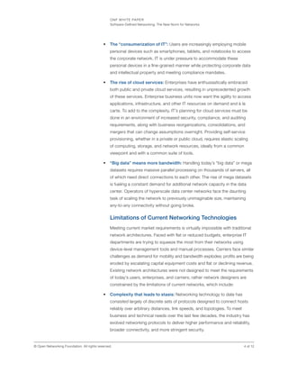 ONF WHITE PAPER
Software-Defined Networking: The New Norm for Networks
4 of 12© Open Networking Foundation. All rights reserved.
•	 The “consumerization of IT”: Users are increasingly employing mobile
personal devices such as smartphones, tablets, and notebooks to access
the corporate network. IT is under pressure to accommodate these
personal devices in a fine-grained manner while protecting corporate data
and intellectual property and meeting compliance mandates.
•	 The rise of cloud services: Enterprises have enthusiastically embraced
both public and private cloud services, resulting in unprecedented growth
of these services. Enterprise business units now want the agility to access
applications, infrastructure, and other IT resources on demand and à la
carte. To add to the complexity, IT’s planning for cloud services must be
done in an environment of increased security, compliance, and auditing
requirements, along with business reorganizations, consolidations, and
mergers that can change assumptions overnight. Providing self-service
provisioning, whether in a private or public cloud, requires elastic scaling
of computing, storage, and network resources, ideally from a common
viewpoint and with a common suite of tools.
•	 “Big data” means more bandwidth: Handling today’s “big data” or mega
datasets requires massive parallel processing on thousands of servers, all
of which need direct connections to each other. The rise of mega datasets
is fueling a constant demand for additional network capacity in the data
center. Operators of hyperscale data center networks face the daunting
task of scaling the network to previously unimaginable size, maintaining
any-to-any connectivity without going broke.
Limitations of Current Networking Technologies
Meeting current market requirements is virtually impossible with traditional
network architectures. Faced with flat or reduced budgets, enterprise IT
departments are trying to squeeze the most from their networks using
device-level management tools and manual processes. Carriers face similar
challenges as demand for mobility and bandwidth explodes; profits are being
eroded by escalating capital equipment costs and flat or declining revenue.
Existing network architectures were not designed to meet the requirements
of today’s users, enterprises, and carriers; rather network designers are
constrained by the limitations of current networks, which include:
•	 Complexity that leads to stasis: Networking technology to date has
consisted largely of discrete sets of protocols designed to connect hosts
reliably over arbitrary distances, link speeds, and topologies. To meet
business and technical needs over the last few decades, the industry has
evolved networking protocols to deliver higher performance and reliability,
broader connectivity, and more stringent security.
 