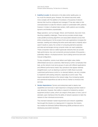 ONF WHITE PAPER
Software-Defined Networking: The New Norm for Networks
6 of 12© Open Networking Foundation. All rights reserved.
•	 Inability to scale: As demands on the data center rapidly grow, so
too must the network grow. However, the network becomes vastly
more complex with the addition of hundreds or thousands of network
devices that must be configured and managed. IT has also relied on link
oversubscription to scale the network, based on predictable traffic patterns;
however, in today’s virtualized data centers, traffic patterns are incredibly
dynamic and therefore unpredictable.
Mega-operators, such as Google, Yahoo!, and Facebook, face even more
daunting scalability challenges. These service providers employ large-
scale parallel processing algorithms and associated datasets across their
entire computing pool. As the scope of end-user applications increases (for
example, crawling and indexing the entire world wide web to instantly return
search results to users), the number of computing elements explodes
and data-set exchanges among compute nodes can reach petabytes.
These companies need so-called hyperscale networks that can provide
high-performance, low-cost connectivity among hundreds of thousands—
potentially millions—of physical servers. Such scaling cannot be done with
manual configuration.
To stay competitive, carriers must deliver ever-higher value, better-
differentiated services to customers. Multi-tenancy further complicates their
task, as the network must serve groups of users with different applications
and different performance needs. Key operations that appear relatively
straightforward, such as steering a customer’s traffic flows to provide
customized performance control or on-demand delivery, are very complex
to implement with existing networks, especially at carrier scale. They
require specialized devices at the network edge, thus increasing capital
and operational expenditure as well as time-to-market to introduce new
services.
•	 Vendor dependence: Carriers and enterprises seek to deploy new
capabilities and services in rapid response to changing business needs or
user demands. However, their ability to respond is hindered by vendors’
equipment product cycles, which can range to three years or more. Lack of
standard, open interfaces limits the ability of network operators to tailor the
network to their individual environments.
This mismatch between market requirements and network capabilities
has brought the industry to a tipping point. In response, the industry
has created the Software-Defined Networking (SDN) architecture and is
developing associated standards.
 