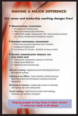 MAKING A MAJOR DIFFERENCE! 
Our career and leadership coaching changes lives! 
■ ORGANIZATIONAL DEVELOPMENT 
• Developing and retaining talent 
• Lifting and sustaining high performance 
• Certified with multiple organizational, 360° and personal assessments, 
and a variety of professional development resources 
■ ENSURING PROFESSIONAL ADVANCEMENT 
• Private and corporately-sponsored career transition 
management/outplacement 
• Core business for 20 years – hundreds of success stories! 
■ SOLVING COMMUNICATION PROBLEMS THAT 
HOLD PEOPLE BACK 
• Enhancing the management experience at all levels 
• Getting beyond differences 
• Optimizing teamwork and results 
Worksite Coaching: Organizational and leadership/professional 
development coaching 
Coaching at our Offices: Career transition coaching and most 
leadership/professional development coaching on personal 
engagements 
Workshops & Seminars: Leading edge content on leadership 
development and career advancement 
Virtual Coaching: Tightly focused sessions with roadmaps, 
milestones, and measures of progress 
Helping people at key times in their careers 
is what our work is all about. 
 
