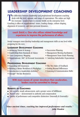 LEADERSHIP DEVELOPMENT COACHING 
The difference between leadership and professional development coaching 
deals with the level, amount, and range of expectations. The stakes are high 
for everyone. Leaders have to execute boldly on the enterprise level. 
Coaching is often on organizational issues, leading change, culture shaping, 
alignment of resources, and inter-personal dynamics. 
coach (kôch) n. One who utilizes related knowledge and 
experience to improve the performance of others. 
Senior managers must develop leadership and management skills at one level while 
preparing for the next. 
LEADERSHIP DEVELOPMENT COACHING 
• Advancing Vision & Strategy 
• Establishing Firm Standards & Values 
• Core Competency Mapping 
• Organizational, 360° & Personal Assessments 
PROFESSIONAL DEVELOPMENT COACHING 
• Expanding Self Awareness 
• Building a Better Workforce & Workplace 
• Introduction to Leadership Architect® 
• Inscape© On-line Resources 
• Succession Planning 
• Management Meeting Facilitation 
• Management Team Goals Planning 
• Satisfying Stakeholder Expectations 
• The Two Sides of Feedback 
• Getting Beyond Differences 
• Listening & Communication Skills 
With more causes of career slowdown than acceleration, 
leaders must be committed to change. 
BENEFITS OF COACHING: 
■ Job security, steady advancement, and a greater sense of fulfillment 
■ Raised value – demonstrated in authority and compensation 
■ Quality of performance and competitive distinction (Internally & Externally) 
“Since ancient times, coaching has improved performance and results.” 
John Wooden 
 