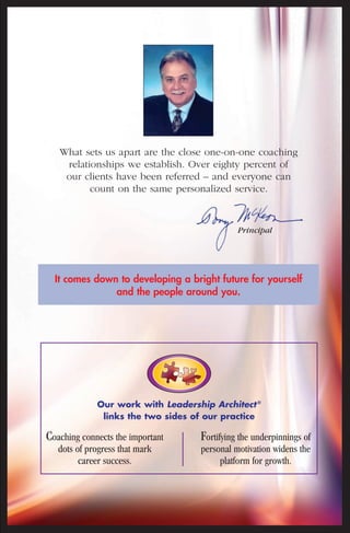 What sets us apart are the close one-on-one coaching 
relationships we establish. Over eighty percent of 
our clients have been referred – and everyone can 
count on the same personalized service. 
Principal 
It comes down to developing a bright future for yourself 
and the people around you. 
Our work with Leadership Architect ® 
links the two sides of our practice 
Coaching connects the important 
dots of progress that mark 
career success. 
Fortifying the underpinnings of 
personal motivation widens the 
platform for growth. 
 