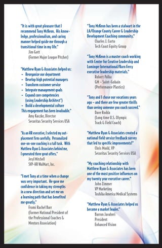 “Tony McKeon has been a stalwart in the 
LA/Orange County Career & Leader ship 
Development Coaching community.” 
Charles J. Curto 
Tech Coast Equity Group 
“Tony McKeon is a master coach working 
with Center for Creative Leadership and 
Lominger International/Korn Ferry 
executive leadership materials.” 
Robert Palka 
GM – Saint-Gobain 
(Performance Plastics) 
“Tony and I chose our vocations years 
ago – and there are few greater thrills 
than seeing someone you coach succeed.” 
Dave Rodda 
(Long time U.S. Olympic 
Track & Field Coach) 
“Matthew Ryan & Associates created a 
national field service feedback survey 
that led to specific improvements!” 
Chris Mudd, VP 
Securitas Security Services USA 
“My coaching relationship with 
Matthew Ryan & Associates has been 
one of the most positive influences on 
my twenty year executive career.” 
John Zimmer 
VP Marketing 
Toshiba America Medical Systems 
“Matthew Ryan & Associates helped us 
become a market leader.” 
Barron Javaheri 
President 
Enhanced Vision 
“It is with great pleasure that I 
rec om mend Tony McKeon. His know - 
ledge, professionalism, and caring 
manner helped guide me through a 
transitional time in my life.” 
Jim Gott 
(Former Major League Pitcher) 
“Matthew Ryan & Associates helped us: 
• Reorganize our department 
• Develop high potential managers 
• Transform customer service 
• Integrate management goals 
• Expand core competencies 
(using Leadership Architect®) 
• Build a developmental culture 
This engagement has been invaluable.” 
Amy Kaczke, Director 
Securitas Security Services USA 
“As an HR executive, I selected my out - 
placement firm carefully. Personalized 
one-on-one coaching is a tall task. With 
Matthew Ryan & Associates behind me, 
I generated three great offers.” 
Jeryl Mitchell 
SVP-HR WalMart, Inc. 
“I met Tony at a time when a change 
was very important. He gave me 
confi dence in taking my strengths 
in a new direction and set me on 
a learning path that has benefited 
me greatly.” 
Frumi Rachel Barr 
(Former National President of 
the Professional Coaches & 
Mentors Association) 
 