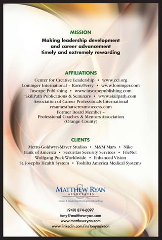 MISSION 
Making leadership development 
and career advancement 
timely and extremely rewarding 
AFFILIATIONS 
Center for Creative Leadership • www.ccl.org 
Lominger International – Korn/Ferry • www.lominger.com 
Inscape Publishing • www.inscapepublishing.com 
SkillPath Publications & Seminars • www.skillpath.com 
Association of Career Professionals International 
resumesthatscreamsuccess.com 
Former Board Member – 
Professional Coaches & Mentors Association 
(Orange County) 
CLIENTS 
Metro-Goldwyn-Mayer Studios • M&M Mars • Nike 
Bank of America • Securitas Security Services • FileNet 
Wolfgang Puck Worldwide • Enhanced Vision 
St. Josephs Health System • Toshiba America Medical Systems 
(949) 874-6097 
tony@matthewryan.com 
www.matthewryan.com 
www.linkedin.com/in/tonymckeon 
