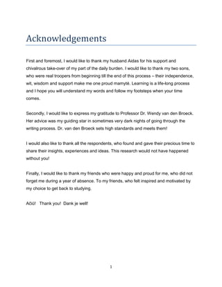 1
Acknowledgements
First and foremost, I would like to thank my husband Aidas for his support and
chivalrous take-over of my part of the daily burden. I would like to thank my two sons,
who were real troopers from beginning till the end of this process – their independence,
wit, wisdom and support make me one proud mamytė. Learning is a life-long process
and I hope you will understand my words and follow my footsteps when your time
comes.
Secondly, I would like to express my gratitude to Professor Dr. Wendy van den Broeck.
Her advice was my guiding star in sometimes very dark nights of going through the
writing process. Dr. van den Broeck sets high standards and meets them!
I would also like to thank all the respondents, who found and gave their precious time to
share their insights, experiences and ideas. This research would not have happened
without you!
Finally, I would like to thank my friends who were happy and proud for me, who did not
forget me during a year of absence. To my friends, who felt inspired and motivated by
my choice to get back to studying.
Ačiū! Thank you! Dank je well!
 