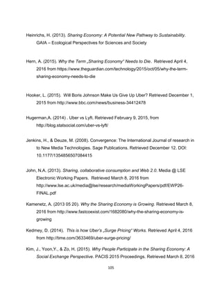 105
Heinrichs, H. (2013). Sharing Economy: A Potential New Pathway to Sustainability.
GAIA – Ecological Perspectives for Sciences and Society
Hern, A. (2015). Why the Term „Sharing Economy“ Needs to Die. Retrieved April 4,
2016 from https://www.theguardian.com/technology/2015/oct/05/why-the-term-
sharing-economy-needs-to-die
Hooker, L. (2015). Will Boris Johnson Make Us Give Up Uber? Retrieved December 1,
2015 from http://www.bbc.com/news/business-34412478
Hugerman,A. (2014) . Uber vs Lyft. Retrieved February 9, 2015, from
http://blog.statsocial.com/uber-vs-lyft/
Jenkins, H., & Deuze, M. (2008). Convergence: The International Journal of research in
to New Media Technologies. Sage Publications. Retrieved December 12. DOI:
10.1177/1354856507084415
John, N.A. (2013). Sharing, collaborative consumption and Web 2.0. Media @ LSE
Electronic Working Papers. Retrieved March 8, 2016 from
http://www.lse.ac.uk/media@lse/research/mediaWorkingPapers/pdf/EWP26-
FINAL.pdf
Kamenetz, A. (2013 05 20). Why the Sharing Economy is Growing. Retrieved March 8,
2016 from http://www.fastcoexist.com/1682080/why-the-sharing-economy-is-
growing
Kedmey, D. (2014). This is how Uber’s „Surge Pricing“ Works. Retrieved April 4, 2016
from http://time.com/3633469/uber-surge-pricing/
Kim, J., Yoon,Y., & Zo, H. (2015). Why People Participate in the Sharing Economy: A
Social Exchange Perspective. PACIS 2015 Proceedings. Retrieved March 8, 2016
 
