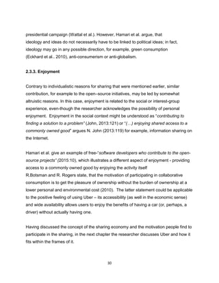 30
presidential campaign (Wattal et al.). However, Hamari et al. argue, that
ideology and ideas do not necessarily have to be linked to political ideas; in fact,
ideology may go in any possible direction, for example, green consumption
(Eckhard et al.. 2010), anti-consumerism or anti-globalism.
2.3.3. Enjoyment
Contrary to individualistic reasons for sharing that were mentioned earlier, similar
contribution, for example to the open–source initiatives, may be led by somewhat
altruistic reasons. In this case, enjoyment is related to the social or interest-group
experience, even-though the researcher acknowledges the possibility of personal
enjoyment. Enjoyment in the social context might be understood as “contributing to
finding a solution to a problem” (John, 2013:121) or “(…) enjoying shared access to a
commonly owned good” argues N. John (2013:119) for example, information sharing on
the Internet.
Hamari et al. give an example of free-“software developers who contribute to the open-
source projects” (2015:10), which illustrates a different aspect of enjoyment - providing
access to a commonly owned good by enjoying the activity itself
R.Botsman and R. Rogers state, that the motivation of participating in collaborative
consumption is to get the pleasure of ownership without the burden of ownership at a
lower personal and environmental cost (2010). The latter statement could be applicable
to the positive feeling of using Uber – its accessibility (as well in the economic sense)
and wide availability allows users to enjoy the benefits of having a car (or, perhaps, a
driver) without actually having one.
Having discussed the concept of the sharing economy and the motivation people find to
participate in the sharing, in the next chapter the researcher discusses Uber and how it
fits within the frames of it.
 