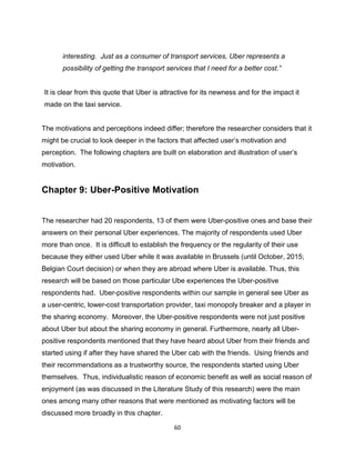 60
interesting. Just as a consumer of transport services, Uber represents a
possibility of getting the transport services that I need for a better cost.”
It is clear from this quote that Uber is attractive for its newness and for the impact it
made on the taxi service.
The motivations and perceptions indeed differ; therefore the researcher considers that it
might be crucial to look deeper in the factors that affected user’s motivation and
perception. The following chapters are built on elaboration and illustration of user’s
motivation.
Chapter 9: Uber-Positive Motivation
The researcher had 20 respondents, 13 of them were Uber-positive ones and base their
answers on their personal Uber experiences. The majority of respondents used Uber
more than once. It is difficult to establish the frequency or the regularity of their use
because they either used Uber while it was available in Brussels (until October, 2015;
Belgian Court decision) or when they are abroad where Uber is available. Thus, this
research will be based on those particular Ube experiences the Uber-positive
respondents had. Uber-positive respondents within our sample in general see Uber as
a user-centric, lower-cost transportation provider, taxi monopoly breaker and a player in
the sharing economy. Moreover, the Uber-positive respondents were not just positive
about Uber but about the sharing economy in general. Furthermore, nearly all Uber-
positive respondents mentioned that they have heard about Uber from their friends and
started using if after they have shared the Uber cab with the friends. Using friends and
their recommendations as a trustworthy source, the respondents started using Uber
themselves. Thus, individualistic reason of economic benefit as well as social reason of
enjoyment (as was discussed in the Literature Study of this research) were the main
ones among many other reasons that were mentioned as motivating factors will be
discussed more broadly in this chapter.
 