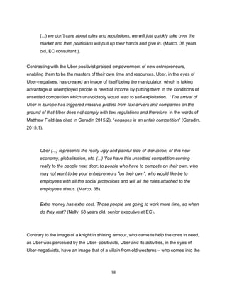 78
(...) we don't care about rules and regulations, we will just quickly take over the
market and then politicians will pull up their hands and give in. (Marco, 38 years
old, EC consultant ).
Contrasting with the Uber-positivist praised empowerment of new entrepreneurs,
enabling them to be the masters of their own time and resources, Uber, in the eyes of
Uber-negatives, has created an image of itself being the manipulator, which is taking
advantage of unemployed people in need of income by putting them in the conditions of
unsettled competition which unavoidably would lead to self-exploitation. “The arrival of
Uber in Europe has triggered massive protest from taxi drivers and companies on the
ground of that Uber does not comply with taxi regulations and therefore, in the words of
Matthew Field (as cited in Geradin 2015:2), “engages in an unfair competition” (Geradin,
2015:1).
Uber (...) represents the really ugly and painful side of disruption, of this new
economy, globalization, etc. (...) You have this unsettled competition coming
really to the people next door, to people who have to compete on their own, who
may not want to be your entrepreneurs "on their own", who would like be to
employees with all the social protections and will all the rules attached to the
employees status. (Marco, 38)
Extra money has extra cost. Those people are going to work more time, so when
do they rest? (Nelly, 58 years old, senior executive at EC).
Contrary to the image of a knight in shining armour, who came to help the ones in need,
as Uber was perceived by the Uber–positivists, Uber and its activities, in the eyes of
Uber-negativists, have an image that of a villain from old westerns – who comes into the
 