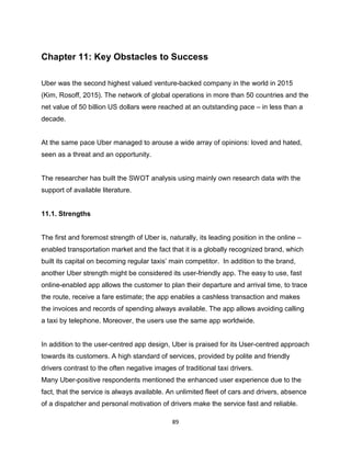 89
Chapter 11: Key Obstacles to Success
Uber was the second highest valued venture-backed company in the world in 2015
(Kim, Rosoff, 2015). The network of global operations in more than 50 countries and the
net value of 50 billion US dollars were reached at an outstanding pace – in less than a
decade.
At the same pace Uber managed to arouse a wide array of opinions: loved and hated,
seen as a threat and an opportunity.
The researcher has built the SWOT analysis using mainly own research data with the
support of available literature.
11.1. Strengths
The first and foremost strength of Uber is, naturally, its leading position in the online –
enabled transportation market and the fact that it is a globally recognized brand, which
built its capital on becoming regular taxis’ main competitor. In addition to the brand,
another Uber strength might be considered its user-friendly app. The easy to use, fast
online-enabled app allows the customer to plan their departure and arrival time, to trace
the route, receive a fare estimate; the app enables a cashless transaction and makes
the invoices and records of spending always available. The app allows avoiding calling
a taxi by telephone. Moreover, the users use the same app worldwide.
In addition to the user-centred app design, Uber is praised for its User-centred approach
towards its customers. A high standard of services, provided by polite and friendly
drivers contrast to the often negative images of traditional taxi drivers.
Many Uber-positive respondents mentioned the enhanced user experience due to the
fact, that the service is always available. An unlimited fleet of cars and drivers, absence
of a dispatcher and personal motivation of drivers make the service fast and reliable.
 