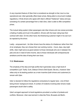 90
A very important feature of Uber that is considered as strength is that, due to a low
operational cost, Uber generally offers lower prices. Being able to circumvent multiple
regulations, it finds drivers who agree with Uber’s offered “freelancer” status and pay
consisting of a certain percentage from a ride’s fare, Uber is able to offer competitive
prices.
The mutual rating system (Uber passengers rate Uber drivers and vice versa) promotes
a feeling of safety and trust in the platform. Drivers with the lower rating lose their
contract with Uber. On the other hand, the ill-behaving customer might in his own turn
be rejected by the driver.
Lastly – empowerment. As Uber drivers have the status of a freelancer rather than that
of an employee, they can choose their own working routine – hours, days, day-night
shifts. Uber might serve as good solution to those individuals who are in between the
jobs and are in need of extra income, also to those individuals with entrepreneurial
ambitions and the idea of being their own boss.
11.2. Weaknesses
The simplicity of the idea and high profits that it generates raise a high level of
competition (Lyft, Taxify, Curb, Sidecar China’s Didi Quaidi, Ola etc.), however Uber
relies only on its leading position as a main incentive (both drivers and customers) to
remain with Uber.
Uber is reluctant to follow the regulations compulsory to regular taxis - one of them
being drivers’ background check. A number of incidents involving Uber drivers made
passengers doubt Uber’s safety.
Uber’s arrogant approach to local regulations provoked a number of protests and
conflicts. Moreover, Uber was banned in cities like Paris, Brussels and Berlin.
 