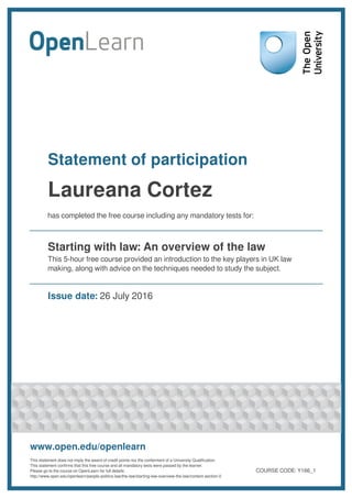 Statement of participation
Laureana Cortez
has completed the free course including any mandatory tests for:
Starting with law: An overview of the law
This 5-hour free course provided an introduction to the key players in UK law
making, along with advice on the techniques needed to study the subject.
Issue date: 26 July 2016
www.open.edu/openlearn
This statement does not imply the award of credit points nor the conferment of a University Qualification.
This statement confirms that this free course and all mandatory tests were passed by the learner.
Please go to the course on OpenLearn for full details:
http://www.open.edu/openlearn/people-politics-law/the-law/starting-law-overview-the-law/content-section-0
COURSE CODE: Y166_1
 